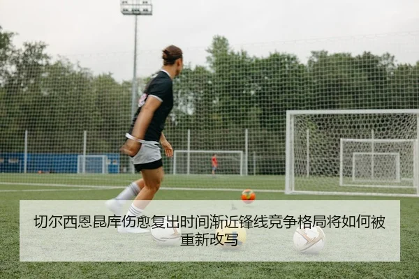 切尔西恩昆库伤愈复出时间渐近锋线竞争格局将如何被重新改写（kaiyun）