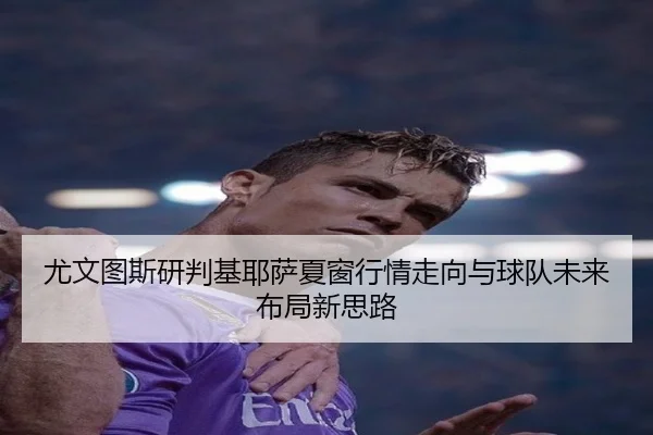 尤文图斯研判基耶萨夏窗行情走向与球队未来布局新思路