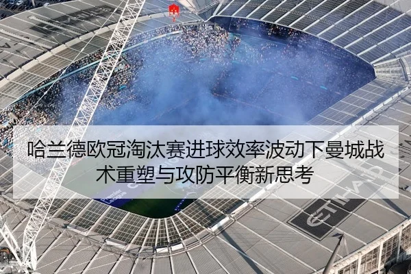 哈兰德欧冠淘汰赛进球效率波动下曼城战术重塑与攻防平衡新思考（kaiyun）