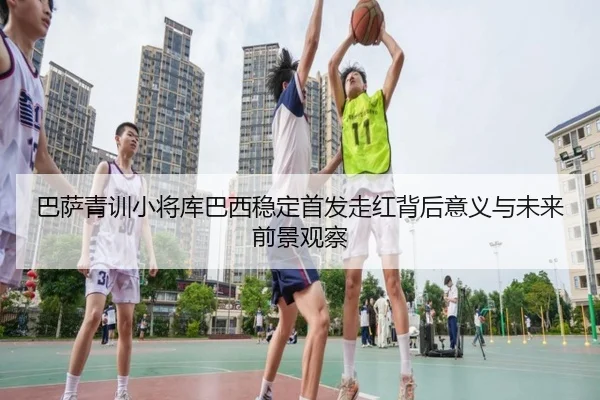 巴萨青训小将库巴西稳定首发走红背后意义与未来前景观察