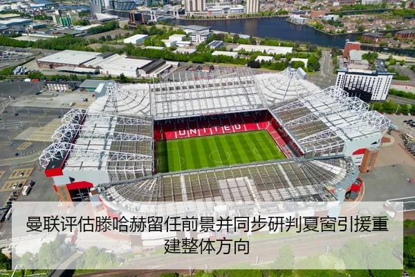 曼联评估滕哈赫留任前景并同步研判夏窗引援重建整体方向（kaiyun）