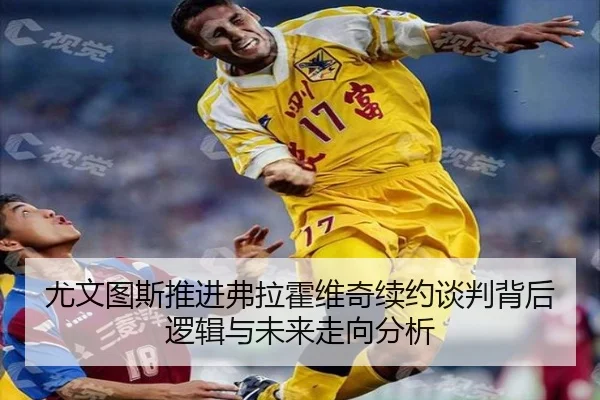 尤文图斯推进弗拉霍维奇续约谈判背后逻辑与未来走向分析 - kaiyun