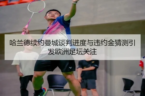 哈兰德续约曼城谈判进度与违约金猜测引发欧洲足坛关注