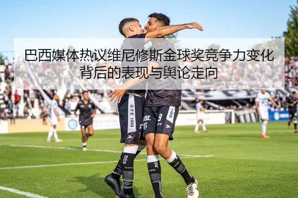 巴西媒体热议维尼修斯金球奖竞争力变化背后的表现与舆论走向